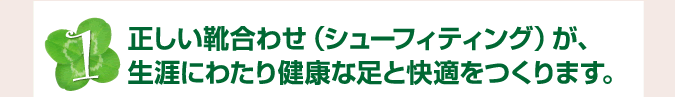 正しい靴合わせ（シューフィティング）が、生涯にわたり健康な足と快適をつくります。